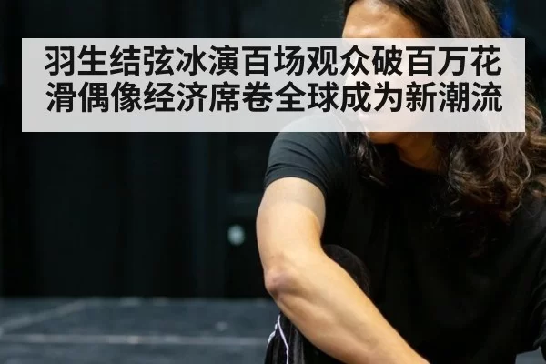 羽生结弦冰演百场观众破百万花滑偶像经济席卷全球成为新潮流