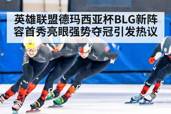 英雄联盟德玛西亚杯BLG新阵容首秀亮眼强势夺冠引发热议